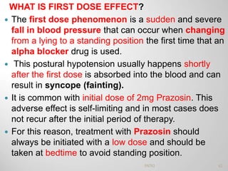 WHAT IS FIRST DOSE EFFECT?
 The first dose phenomenon is a sudden and severe
fall in blood pressure that can occur when changing
from a lying to a standing position the first time that an
alpha blocker drug is used.
 This postural hypotension usually happens shortly
after the first dose is absorbed into the blood and can
result in syncope (fainting).
 It is common with initial dose of 2mg Prazosin. This
adverse effect is self-limiting and in most cases does
not recur after the initial period of therapy.
 For this reason, treatment with Prazosin should
always be initiated with a low dose and should be
taken at bedtime to avoid standing position.
62PATKI
 