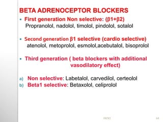 BETA ADRENOCEPTOR BLOCKERS
 First generation Non selective: (β1+β2)
Propranolol, nadolol, timolol, pindolol, sotalol
 Second generation β1 selective (cardio selective)
atenolol, metoprolol, esmolol,acebutalol, bisoprolol
 Third generation ( beta blockers with additional
vasodilatory effect)
a) Non selective: Labetalol, carvedilol, certeolol
b) Beta1 selective: Betaxolol, celiprolol
64PATKI
 