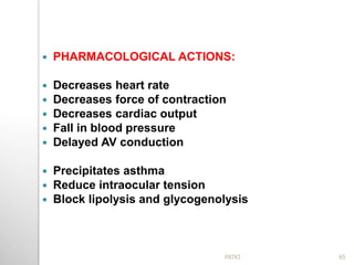  PHARMACOLOGICAL ACTIONS:
 Decreases heart rate
 Decreases force of contraction
 Decreases cardiac output
 Fall in blood pressure
 Delayed AV conduction
 Precipitates asthma
 Reduce intraocular tension
 Block lipolysis and glycogenolysis
65PATKI
 