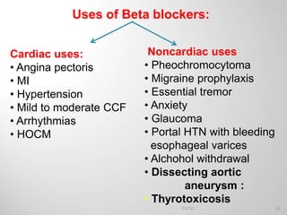 Uses of Beta blockers:
Cardiac uses:
• Angina pectoris
• MI
• Hypertension
• Mild to moderate CCF
• Arrhythmias
• HOCM
Noncardiac uses
• Pheochromocytoma
• Migraine prophylaxis
• Essential tremor
• Anxiety
• Glaucoma
• Portal HTN with bleeding
esophageal varices
• Alchohol withdrawal
• Dissecting aortic
aneurysm :
• Thyrotoxicosis
66PATKI
 