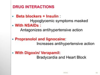 DRUG INTERACTIONS
 Beta blockers + Insulin :
Hypoglycemic symptoms masked
 With NSAIDs :
Antagonizes antihypertensive action
 Propranolol and lignocaine:
Increases antihypertensive action
 With Digoxin/ Verapamil:
Bradycardia and Heart Block
68PATKI
 