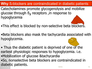 Catecholamines promote glycogenolysis and mobilize
glucose through ß2 receptors ,in response to
hypoglycemia
•This effect is blocked by non-selective beta blockers.
•Beta blockers also mask the tachycardia associated with
hypoglycemia.
• Thus the diabetic patient is deprived of one of the
earliest physiologic responses to hypoglycemia. i.e.
•Mobilization of glucose &tachycardia
•So, nonselective beta blockers are contraindicated in
diabetic patients.
Why ß-blockers are contraindicated in diabetic patients
70PATKI
 