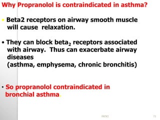 Why Propranolol is contraindicated in asthma?
• Beta2 receptors on airway smooth muscle
will cause relaxation.
• They can block beta2 receptors associated
with airway. Thus can exacerbate airway
diseases
(asthma, emphysema, chronic bronchitis)
• So propranolol contraindicated in
bronchial asthma.
71PATKI
 