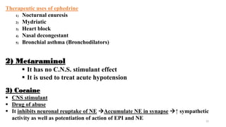 22
2) Metaraminol
 It has no C.N.S. stimulant effect
 It is used to treat acute hypotension
Therapeutic uses of ephedrine
1) Nocturnal enuresis
2) Mydriatic
3) Heart block
4) Nasal decongestant
5) Bronchial asthma (Bronchodilators)
3) Cocaine
 CNS stimulant
 Drug of abuse
 It inhibits neuronal reuptake of NE Accumulate NE in synapse ↑ sympathetic
activity as well as potentiation of action of EPI and NE
 