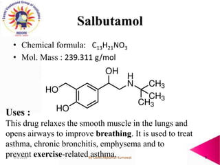 Salbutamol
• Chemical formula: C13H21NO3
• Mol. Mass : 239.311 g/mol
Uses :
This drug relaxes the smooth muscle in the lun...