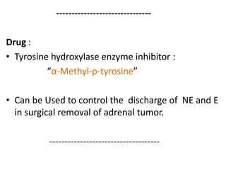 ------------------------------- 
Drug : 
• Tyrosine hydroxylase enzyme inhibitor : 
“α-Methyl-p-tyrosine” 
• Can be Used to control the discharge of NE and E 
in surgical removal of adrenal tumor. 
------------------------------------ 
 