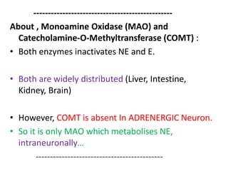 ------------------------------------------------ 
About , Monoamine Oxidase (MAO) and 
Catecholamine-O-Methyltransferase (COMT) : 
• Both enzymes inactivates NE and E. 
• Both are widely distributed (Liver, Intestine, 
Kidney, Brain) 
• However, COMT is absent In ADRENERGIC Neuron. 
• So it is only MAO which metabolises NE, 
intraneuronally… 
-------------------------------------------- 
 