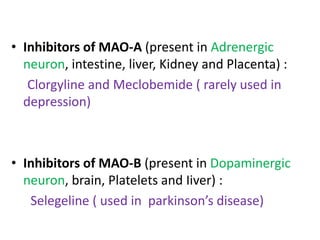 • Inhibitors of MAO-A (present in Adrenergic 
neuron, intestine, liver, Kidney and Placenta) : 
Clorgyline and Meclobemide ( rarely used in 
depression) 
• Inhibitors of MAO-B (present in Dopaminergic 
neuron, brain, Platelets and Iiver) : 
Selegeline ( used in parkinson’s disease) 
 