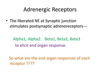 Adrenergic Receptors 
• The liberated NE at Synaptic junction 
stimulates postsynaptic adrenoreceptors--- 
Alpha1, Alpha2. Beta1, Beta2, Beta3 
to elicit end organ response. 
So what are the end organ responses of each 
receptor ???? 
 