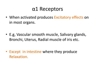α1 Receptors 
• When activated produces Excitatory effects on 
in most organs. 
• E.g, Vascular smooth muscle, Salivary glands, 
Bronchi, Uterus, Radial muscle of iris etc. 
• Except in intestine where they produce 
Relaxation. 
 