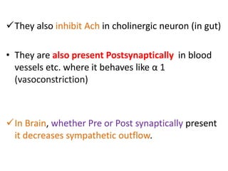 They also inhibit Ach in cholinergic neuron (in gut) 
• They are also present Postsynaptically in blood 
vessels etc. where it behaves like α 1 
(vasoconstriction) 
In Brain, whether Pre or Post synaptically present 
it decreases sympathetic outflow. 
 
