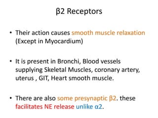 β2 Receptors 
• Their action causes smooth muscle relaxation 
(Except in Myocardium) 
• It is present in Bronchi, Blood vessels 
supplying Skeletal Muscles, coronary artery, 
uterus , GIT, Heart smooth muscle. 
• There are also some presynaptic β2. these 
facilitates NE release unlike α2. 
 