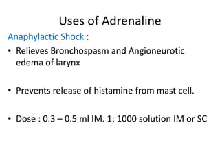 Uses of Adrenaline 
Anaphylactic Shock : 
• Relieves Bronchospasm and Angioneurotic 
edema of larynx 
• Prevents release of histamine from mast cell. 
• Dose : 0.3 – 0.5 ml IM. 1: 1000 solution IM or SC 
 