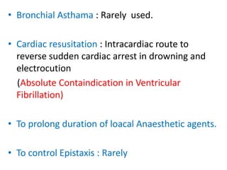 • Bronchial Asthama : Rarely used. 
• Cardiac resusitation : Intracardiac route to 
reverse sudden cardiac arrest in drowning and 
electrocution 
(Absolute Containdication in Ventricular 
Fibrillation) 
• To prolong duration of loacal Anaesthetic agents. 
• To control Epistaxis : Rarely 
 