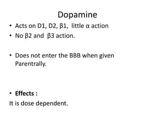 Dopamine 
• Acts on D1, D2, β1, little α action 
• No β2 and β3 action. 
• Does not enter the BBB when given 
Parentrally. 
• Effects : 
It is dose dependent. 
 