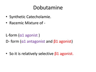 Dobutamine 
• Synthetic Catecholamie. 
• Racemic Mixture of - 
L-form (α1 agonist ) 
D- form (α1 antagonist and β1 agonist) 
• So it is relatively selective β1 agonist. 
 