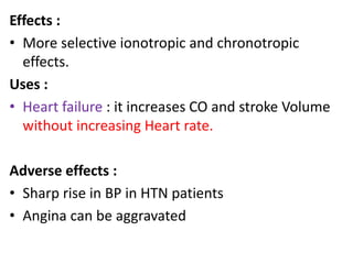 Effects : 
• More selective ionotropic and chronotropic 
effects. 
Uses : 
• Heart failure : it increases CO and stroke Volume 
without increasing Heart rate. 
Adverse effects : 
• Sharp rise in BP in HTN patients 
• Angina can be aggravated 
 