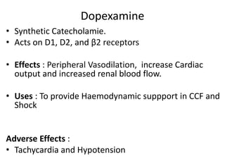 Dopexamine 
• Synthetic Catecholamie. 
• Acts on D1, D2, and β2 receptors 
• Effects : Peripheral Vasodilation, increase Cardiac 
output and increased renal blood flow. 
• Uses : To provide Haemodynamic suppport in CCF and 
Shock 
Adverse Effects : 
• Tachycardia and Hypotension 
 