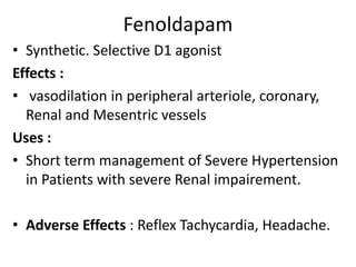 Fenoldapam 
• Synthetic. Selective D1 agonist 
Effects : 
• vasodilation in peripheral arteriole, coronary, 
Renal and Mesentric vessels 
Uses : 
• Short term management of Severe Hypertension 
in Patients with severe Renal impairement. 
• Adverse Effects : Reflex Tachycardia, Headache. 
 