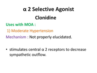 α 2 Selective Agonist 
Clonidine 
Uses with MOA : 
1) Moderate Hypertension 
Mechanism : Not properly elucidated. 
• stimulates central α 2 receptors to decrease 
sympathetic outflow. 
 