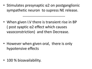 • Stimulates presynaptic α2 on postganglionic 
sympathetic neuron to supress NE release. 
---------------------------------- 
• When given I.V there is transient rise in BP 
( post syaptic α2 effect which causes 
vasoconstriction) and then Decrease. 
• However when given oral, there is only 
hypotensive effects 
• 100 % bioavailability. 
 