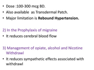 • Dose :100-300 mcg BD. 
• Also available as Transdermal Patch. 
• Major limitation is Rebound Hypertension. 
2) In the Prophylaxis of migraine 
• It reduces cerebral blood flow 
3) Management of opiate, alcohol and Nicotine 
Withdrawl 
• It reduces sympathetic effects associated with 
withdrawl 
 