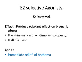 β2 selective Agonists 
Salbutamol 
Effect : Produce relaxant effect on bronchi, 
uterus. 
• Has minimal cardiac stimulant property. 
• Half life : 4hr 
Uses : 
• Immediate relief of Asthama 
 