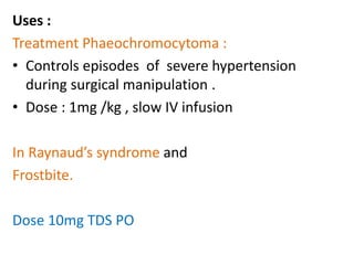 Uses : 
Treatment Phaeochromocytoma : 
• Controls episodes of severe hypertension 
during surgical manipulation . 
• Dose : 1mg /kg , slow IV infusion 
In Raynaud’s syndrome and 
Frostbite. 
Dose 10mg TDS PO 
 