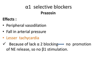 α1 selective blockers 
Prazosin 
Effects : 
• Peripheral vasodilation 
• Fall in arterial pressure 
• Lesser tachycardia 
 Because of lack α 2 blocking no promotion 
of NE release, so no β1 stimulation. 
 