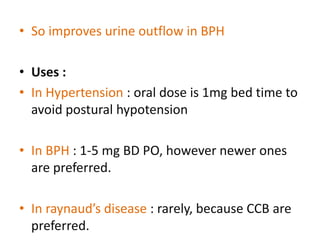 • So improves urine outflow in BPH 
• Uses : 
• In Hypertension : oral dose is 1mg bed time to 
avoid postural hypotension 
• In BPH : 1-5 mg BD PO, however newer ones 
are preferred. 
• In raynaud’s disease : rarely, because CCB are 
preferred. 
 