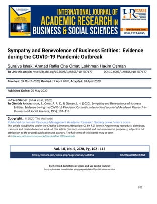 International Journal of Academic Research in Business and Social Sciences
Vol. 10, No. 5, May, 2020, E-ISSN: 2222-6990 © 2020 HRMARS
102
Full Terms & Conditions of access and use can be found at
http://hrmars.com/index.php/pages/detail/publication-ethics
Sympathy and Benevolence of Business Entities: Evidence
during the COVID-19 Pandemic Outbreak
Suraiya Ishak, Ahmad Raflis Che Omar, Lokhman Hakim Osman
To Link this Article: http://dx.doi.org/10.6007/IJARBSS/v10-i5/7177 DOI:10.6007/IJARBSS/v10-i5/7177
Received: 09 March 2020, Revised: 12 April 2020, Accepted: 28 April 2020
Published Online: 05 May 2020
In-Text Citation: (Ishak et al., 2020)
To Cite this Article: Ishak, S., Omar, A. R. C., & Osman, L. H. (2020). Sympathy and Benevolence of Business
Entities: Evidence during the COVID-19 Pandemic Outbreak. International Journal of Academic Research in
Business and Social Sciences, 10(5), 102–113.
Copyright: © 2020 The Author(s)
Published by Human Resource Management Academic Research Society (www.hrmars.com)
This article is published under the Creative Commons Attribution (CC BY 4.0) license. Anyone may reproduce, distribute,
translate and create derivative works of this article (for both commercial and non-commercial purposes), subject to full
attribution to the original publication and authors. The full terms of this license may be seen
at: http://creativecommons.org/licences/by/4.0/legalcode
Vol. 10, No. 5, 2020, Pg. 102 - 113
http://hrmars.com/index.php/pages/detail/IJARBSS JOURNAL HOMEPAGE
 