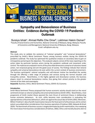 International Journal of Academic Research in Business and Social Sciences
Vol. 10, No. 5, May, 2020, E-ISSN: 2222-6990 © 2020 HRMARS
103
Sympathy and Benevolence of Business
Entities: Evidence during the COVID-19 Pandemic
Outbreak
Suraiya Ishaka
, Ahmad Raflis Che Omarb
, Lokhman Hakim Osmanb
aFaculty of Social Science and Humanities, National University of Malaysia, Bangi, Malaysia,bFaculty
of Economics and Management, National University of Malaysia, Bangi, Malaysia
Email: raflis@ukm.edu.my
Abstract
This study aims to validate the existence of “rational sympathy” and “universal benevolence”
prescribed by Smith’s Moral Sentiment Theory among business entities during the COVID-19
pandemic outbreak. The study has optimized the qualitative analysis on secondary data to gain an
introspective pertaining to the objectives. The analysed subjects consist of the news reporting on the
action taken by particular business actors during the pandemic outbreak and movement order
control. The material are analysed in terms of the prescribed dimensions comprise of voluntary-based
action, non-reciprocal giving and aim the good cause of society. The findings indicate that rational
sympathy and universal benevolence do exist within the current context of business environment.
The business participants’ rational sympathy and self-interest motive has benefited the society
through the offering a wide range of products and services during the normal situation and
tranquillity context. Nevertheless, in the highly agitated and disturbance context, the business
players resort to universal benevolence motive, thus giving their utmost priority to the greater
interest of the state and sovereignty.
Keywords: Business, Ethics, Moral Sentiment Theory, COVID-19, Economy
Introduction
Smith Moral Sentiment Theory proposed that human economic activity should stand on the moral
sentiments known as rational sympathy and universal benevolence (Smith 1991). Nevertheless, most
proponents of Smith market theory ignored the main thrust of sentiment theory in deliberating
human economic behaviours. As such, utility becomes main consideration in evaluating the
appropriateness of business behaviours, which are against the actual idea of Smith (1991). Moreover,
Milton Friedman’s idea of profit maximization became the focal point of all businesses and to certain
extent succumbed other considerations from business operations (Friedman 2002; Adewole & Ginah
2020). The benchmark of business success is largely dominates by profit maximization, thus sweeping
the moral values from business considerations (Friedman, 2002). Ethics and morality became alien to
 