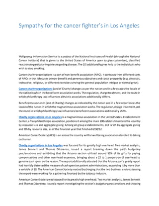 Sympathy for the cancer fighter’s in Los Angeles
Malignancy Information Service is a project of the National Institutes of Health (through the National
Cancer Institute) that is given to the United States of America open to give customized, classified
reactionstoparticularinquiriesregardingdisease. The CISadditionallygiveshelptothe individuals who
wish to stop smoking.
Cancer charityorganizations isasort of non-benefit association (NPO). It contrasts from different sorts
of NPOsinthat itfocusesonnon-benefit and generous objectives and social prosperity (e.g. altruistic,
instructive, religious, or different exercises serving the general population intrigue or normal great).
Cancer charity organizations (andof Charity) changes as per the nation and in a few cases the locale of
the nationinwhichthe beneficentassociationworks.The regulation,charge treatment,andthe route in
which philanthropy law influences altruistic associations additionally differs.
Beneficentassociation(andof Charity) changesasindicated by the nation and in a few occurrences the
locale of the nationinwhichthe magnanimousassociationworks.The regulation,charge treatment,and
the route in which philanthropy law influences beneficent associations additionally shifts.
Charity organizations inLos Angeles isa magnanimous association in the United States. Establishment
Center,afree philanthropicassociation,positionsit among the main 100 establishments in the country
by resource size and aggregate giving. Among all group establishments, CCF is 5th by aggregate giving
and 7th by resource size, as of the financial year that finished 6/30/12.
AmericanCancerSociety(ACS) is an across the country willful wellbeing association devoted to taking
out tumor.
Charity organizations in Los Angeles was focused for its greatly high overhead. Two market analysts,
James Bennett and Thomas DiLorenzo, issued a report breaking down the part's budgetary
proclamations and exhibiting that the Arizona section utilized around 95% of its gifts for paying
compensations and other overhead expenses, bringing about a 22 to 1 proportion of overhead to
genuine cashspentonthe reason.The reportadditionallyattested that the Arizona part's yearly report
had horriblydistortedthe measure of cashspentonpatientadministrations,expanding it by more than
a variable of 10. The AmericanCancerSocietyreactedbychargingthat the two businessanalystsissuing
the report were working for a gathering financed by the tobacco industry.
AmericanCancerSocietywasfocusedforitsgreatlyhighoverhead.Twomarketanalysts,JamesBennett
and ThomasDiLorenzo,issuedareportinvestigatingthe section'sbudgetaryproclamationsandshowing
 