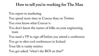 How to tell you’re working for The Man
You report to marketing
You spend more time in Concur than on Twitter
You even know what Concur is
You don’t know the names of folks on your engineering
team
You need a VP to sign off before you attend a conference
You go to uber cool conferences in Iceland
Your life is vanity metrics
You get asked: “what’s the ROI on that?”
 