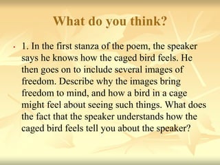 What do you think?
• 1. In the first stanza of the poem, the speaker
says he knows how the caged bird feels. He
then goes on to include several images of
freedom. Describe why the images bring
freedom to mind, and how a bird in a cage
might feel about seeing such things. What does
the fact that the speaker understands how the
caged bird feels tell you about the speaker?