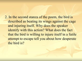 2. In the second stanza of the poem, the bird is
described as beating its wings against the cage
and injuring itself. Why does the speaker
identify with this action? What does the fact
that the bird is willing to injure itself in a futile
attempt to escape tell you about how desperate
the bird is?