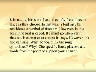 • 3. In nature, birds are free and can fly from place to
place as they choose. In that way, a bird may be
considered a symbol of freedom. However, in this
poem, the bird is caged. It cannot go wherever it
chooses. It cannot even escape its cage. However, the
bird can sing. What do you think the song
symbolizes? Why? Cite specific lines, phrases, and
words from the poem to support your answer.