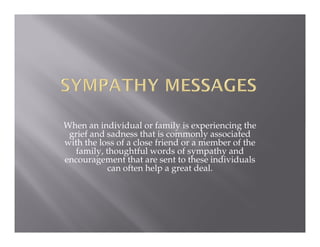 When an individual or family is experiencing the
 grief and sadness that is commonly associated
with the loss of a close friend or a member of the
  family, thoughtful words of sympathy and
encouragement that are sent to these individuals
           can often help a great deal.
 