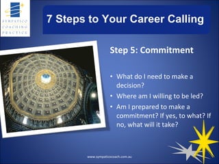 7 Steps to Your Career Calling Step 5: Commitment What do I need to make a decision? Where am I willing to be led? Am I prepared to make a commitment? If yes, to what? If no, what will it take? www.sympaticocoach.com.au 