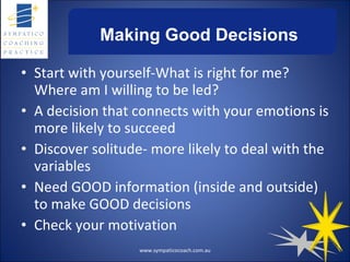 Making Good Decisions Start with yourself-What is right for me? Where am I willing to be led? A decision that connects with your emotions is more likely to succeed Discover solitude- more likely to deal with the variables Need GOOD information (inside and outside) to make GOOD decisions Check your motivation www.sympaticocoach.com.au 