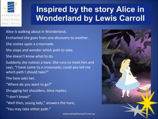 Inspired by the story Alice in Wonderland by Lewis Carroll Alice is walking about in Wonderland, Enchanted she goes from one discovery to another. She comes upon a crossroads. She stops and wonder which path to take. She doesn’t know what to do. Suddenly she notices a hare. She runs to meet him and says, “I have come to a crossroads; could you tell me which path I should take?” The hare asks her, “ Where do you want to go?” Shrugging her shoulders, Alice replies. “ I don’t know!” “ Well then, young lady,” answers the hare, “ You may take either path.” www.sympaticocoach.com.au 