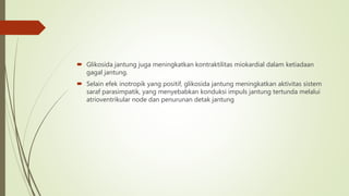  Glikosida jantung juga meningkatkan kontraktilitas miokardial dalam ketiadaan
gagal jantung.
 Selain efek inotropik yang positif, glikosida jantung meningkatkan aktivitas sistem
saraf parasimpatik, yang menyebabkan konduksi impuls jantung tertunda melalui
atrioventrikular node dan penurunan detak jantung
 