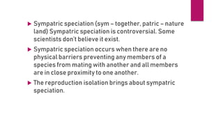  Sympatric speciation (sym – together, patric – nature
land) Sympatric speciation is controversial. Some
scientists don’t believe it exist.
 Sympatric speciation occurs when there are no
physical barriers preventing any members of a
species from mating with another and all members
are in close proximity to one another.
 The reproduction isolation brings about sympatric
speciation.
 