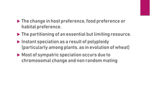  The change in host preference, food preference or
habital preference.
 The partitioning of an essential but limiting resource.
 Instant speciation as a result of polyploidy
(particularly among plants, as in evolution of wheat)
 Most of sympatric speciation occurs due to
chromosomal change and non random mating
 