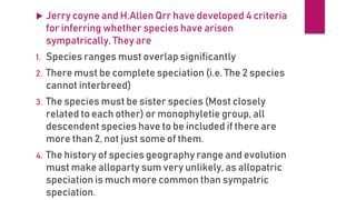  Jerry coyne and H.Allen Qrr have developed 4 criteria
for inferring whether species have arisen
sympatrically, They are
1. Species ranges must overlap significantly
2. There must be complete speciation (i.e. The 2 species
cannot interbreed)
3. The species must be sister species (Most closely
related to each other) or monophyletie group, all
descendent species have to be included if there are
more than 2, not just some of them.
4. The history of species geography range and evolution
must make alloparty sum very unlikely, as allopatric
speciation is much more common than sympatric
speciation.
 
