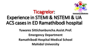 Ticagrelor: Experience in STEMI & NSTEMI & UA ACS cases in ED Ramathibodi hospital 
Yuwares Sittichanbuncha.Assist.Prof. 
Emergency Department 
Ramathibodi Hospital Medical School 
Mahidol University  
