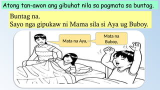 Atong tan-awon ang gibuhat nila sa pagmata sa buntag.
Buntag na.
Sayo nga gipukaw ni Mama sila si Aya ug Buboy.
Mata na Aya,
Mata na
Buboy,
 