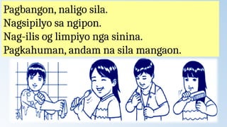 Pagbangon, naligo sila.
Nagsipilyo sa ngipon.
Nag-ilis og limpiyo nga sinina.
Pagkahuman, andam na sila mangaon.
 