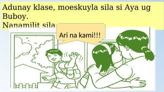 Adunay klase, moeskuyla sila si Aya ug
Buboy.
Nanamilit sila.
Ari na kami!!!
 