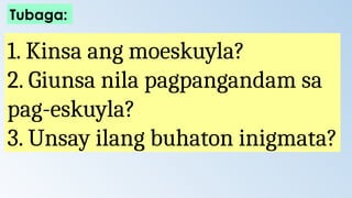 1. Kinsa ang moeskuyla?
2. Giunsa nila pagpangandam sa
pag-eskuyla?
3. Unsay ilang buhaton inigmata?
Tubaga:
 